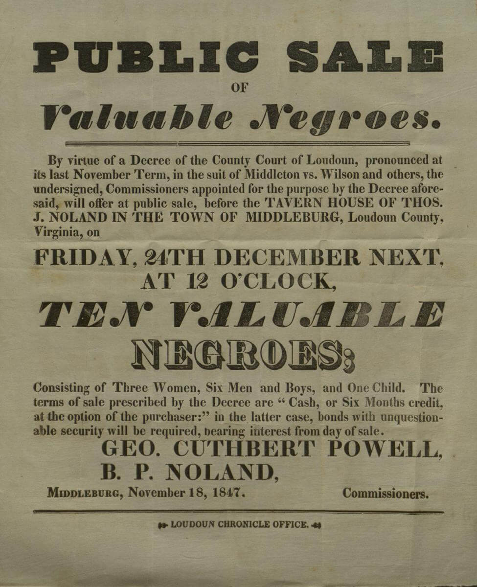Public Sale of Valuable Negroes, Middleburg, Virginia, November 18, 1847. Advertisement commissioned by Geo. Cuthbert Powell and B. P. Noland. Courtesy of Gary Clemens Clerk of the Circuit Court, Historic Records Division, Loudoun County, Virginia, loudoun.gov/DocumentCenter/View/119083. Public Sale of Valuable Negroes, Middleburg, Virginia, November 18, 1847. Advertisement commissioned by Geo. Cuthbert Powell and B. P. Noland. Courtesy of Gary Clemens Clerk of the Circuit Court, Historic Records Division, Loudoun County, Virginia, loudoun.gov/DocumentCenter/View/119083.