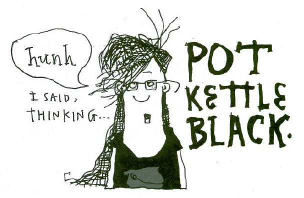 "Hunh, I said, thinking... Pot Kettle Black." © Robert Gipe, 2015. Originally published in Trampoline (Athens: Ohio University Press, 2015), 111. This material is used by permission of Ohio University Press, www.ohioswallow.com. "Hunh, I said, thinking... Pot Kettle Black." © Robert Gipe, 2015. Originally published in Trampoline (Athens: Ohio University Press, 2015), 111. This material is used by permission of Ohio University Press, www.ohioswallow.com.