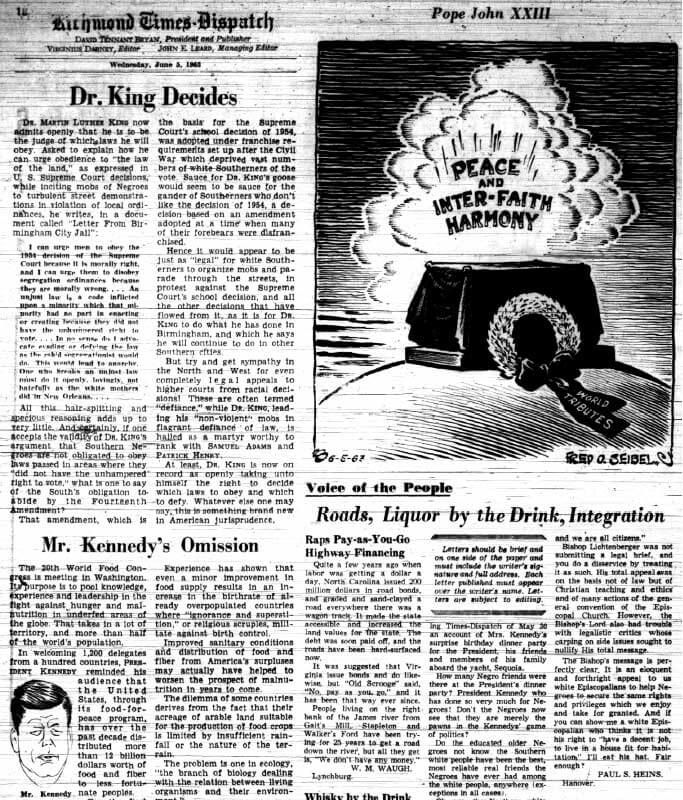 "Dr. King Decides," Richmond Times-Dispatch, June 5, 1963. Editors, such as Virginius Dabney of the Richmond Times-Dispatch, constantly reminded whites of the Lost Cause and created a narrative of linkage between the events of the 1960s with those a century earlier. Here, for example, Dabney dismissed the Fourteenth Amendment as law forced on a disenfranchised white South during Reconstruction. White disenfranchisement, Dabney suggested, was repaired through governmental process and "redemption" in stark contrast to the disorder and violence of the African American civil rights movement. Dabney, of course, ignored the violence, fraud, and intimidation that accompanied the restoration of white rule in Reconstruction. Dabney, a moderate progressive on racial matters, had at one time called for an end to segregation on buses and had long participated in interracial organizations. Dabney's paternalist outlook, however, put strict limits on how he interpreted King's letter. "Dr. King Decides," Richmond Times-Dispatch, June 5, 1963. Editors, such as Virginius Dabney of the Richmond Times-Dispatch, constantly reminded whites of the Lost Cause and created a narrative of linkage between the events of the 1960s with those a century earlier. Here, for example, Dabney dismissed the Fourteenth Amendment as law forced on a disenfranchised white South during Reconstruction. White disenfranchisement, Dabney suggested, was repaired through governmental process and "redemption" in stark contrast to the disorder and violence of the African American civil rights movement. Dabney, of course, ignored the violence, fraud, and intimidation that accompanied the restoration of white rule in Reconstruction. Dabney, a moderate progressive on racial matters, had at one time called for an end to segregation on buses and had long participated in interracial organizations. Dabney's paternalist outlook, however, put strict limits on how he interpreted King's letter.
